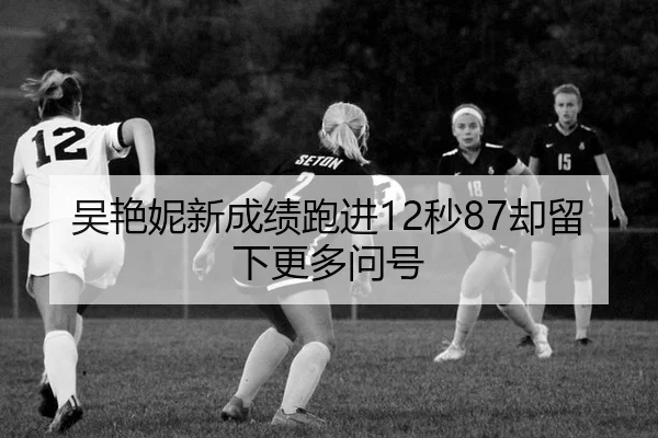 吴艳妮新成绩跑进12秒87却留下更多问号